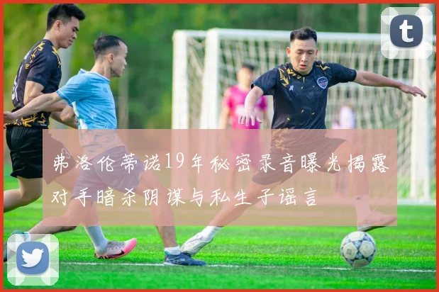 弗洛伦蒂诺19年秘密录音曝光揭露对手暗杀阴谋与私生子谣言