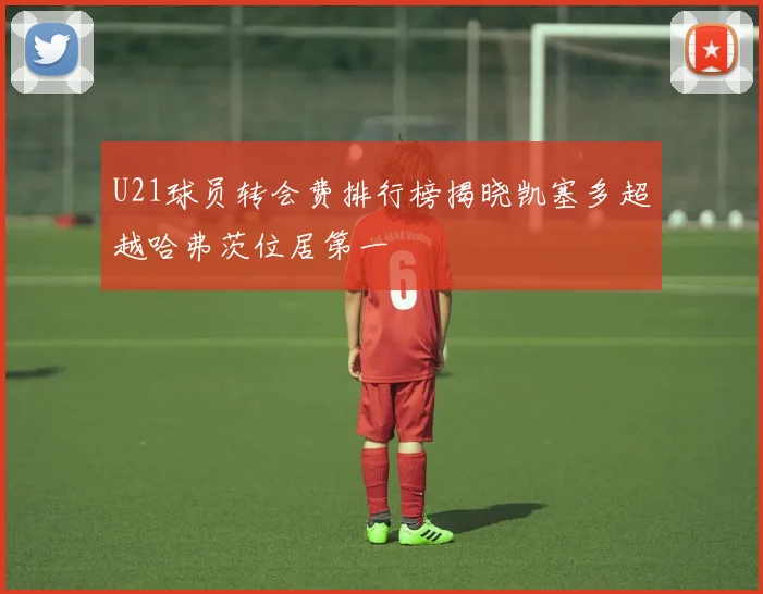 U21球员转会费排行榜揭晓凯塞多超越哈弗茨位居第一