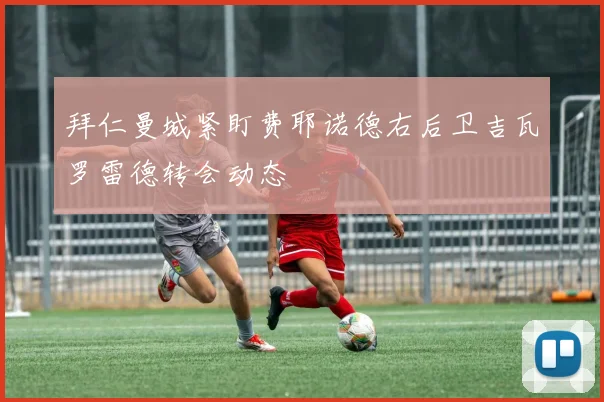 拜仁曼城紧盯费耶诺德右后卫吉瓦罗雷德转会动态