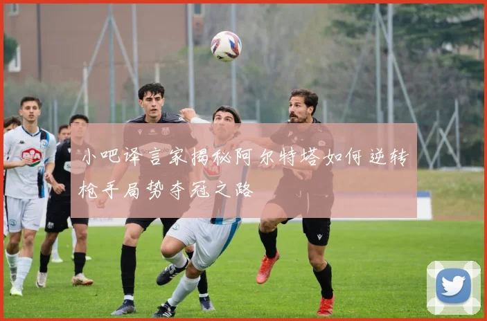 小吧译言家揭秘阿尔特塔如何逆转枪手局势夺冠之路