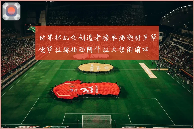 世界杯机会创造者榜单揭晓特罗萨德萨拉赫梅西阿什拉夫领衔前四
