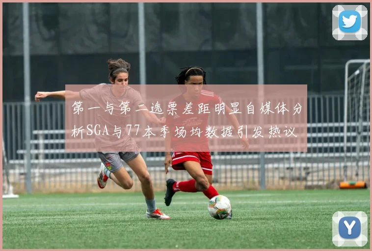 第一与第二选票差距明显自媒体分析SGA与77本季场均数据引发热议