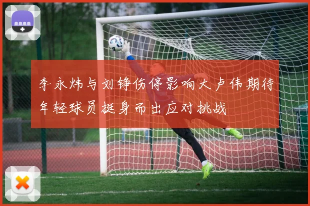 李永炜与刘铮伤停影响大卢伟期待年轻球员挺身而出应对挑战