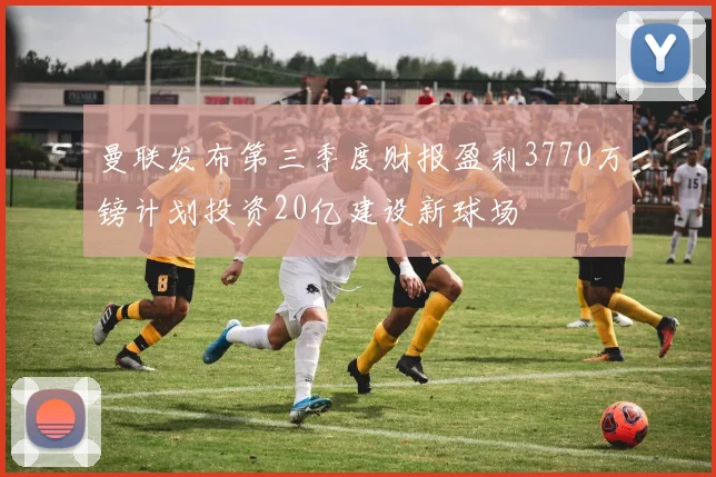 曼联发布第三季度财报盈利3770万镑计划投资20亿建设新球场