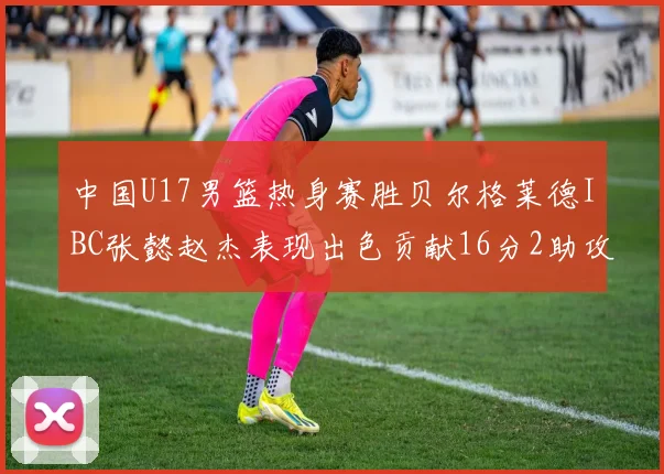 中国U17男篮热身赛胜贝尔格莱德IBC张懿赵杰表现出色贡献16分2助攻2抢断