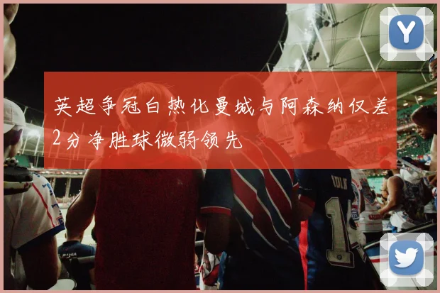 英超争冠白热化曼城与阿森纳仅差2分净胜球微弱领先
