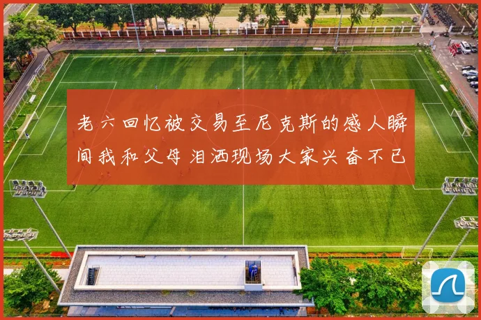 老六回忆被交易至尼克斯的感人瞬间我和父母泪洒现场大家兴奋不已