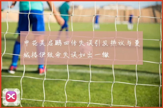 申花吴启鹏回传失误引发热议与曼城格伊致命失误如出一辙