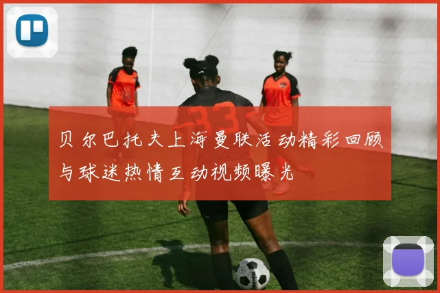 贝尔巴托夫上海曼联活动精彩回顾与球迷热情互动视频曝光