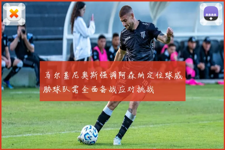 马尔基尼奥斯强调阿森纳定位球威胁球队需全面备战应对挑战