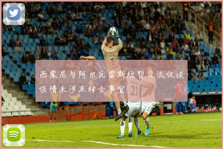 西蒙尼与阿尔瓦雷斯短暂交流仅谈伤情未涉及转会事宜