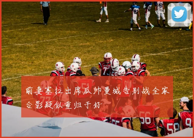 前妻塞拉出席瓜帅曼城告别战全家合影疑似重归于好